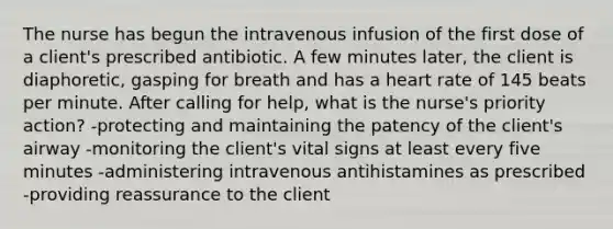 The nurse has begun the intravenous infusion of the first dose of a client's prescribed antibiotic. A few minutes later, the client is diaphoretic, gasping for breath and has a heart rate of 145 beats per minute. After calling for help, what is the nurse's priority action? -protecting and maintaining the patency of the client's airway -monitoring the client's vital signs at least every five minutes -administering intravenous antihistamines as prescribed -providing reassurance to the client