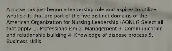 A nurse has just begun a leadership role and aspires to utilize what skills that are part of the five distinct domains of the American Organization for Nursing Leadership (AONL)? Select all that apply. 1. Professionalism 2. Management 3. Communication and relationship building 4. Knowledge of disease process 5. Business skills