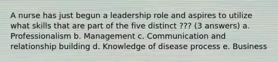 A nurse has just begun a leadership role and aspires to utilize what skills that are part of the five distinct ??? (3 answers) a. Professionalism b. Management c. Communication and relationship building d. Knowledge of disease process e. Business