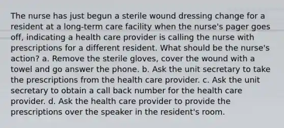 The nurse has just begun a sterile wound dressing change for a resident at a long-term care facility when the nurse's pager goes off, indicating a health care provider is calling the nurse with prescriptions for a different resident. What should be the nurse's action? a. Remove the sterile gloves, cover the wound with a towel and go answer the phone. b. Ask the unit secretary to take the prescriptions from the health care provider. c. Ask the unit secretary to obtain a call back number for the health care provider. d. Ask the health care provider to provide the prescriptions over the speaker in the resident's room.