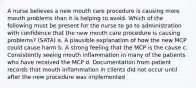 A nurse believes a new mouth care procedure is causing more mouth problems than it is helping to avoid. Which of the following must be present for the nurse to go to administration with confidence that the new mouth care procedure is causing problems? (SATA) a. A plausible explanation of how the new MCP could cause harm b. A strong feeling that the MCP is the cause c. Consistently seeing mouth inflammation in many of the patients who have received the MCP d. Documentation from patient records that mouth inflammation in clients did not occur until after the new procedure was implemented