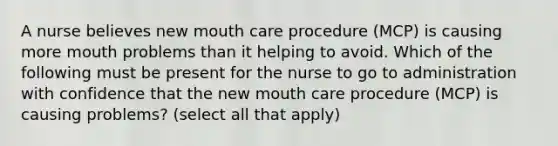 A nurse believes new mouth care procedure (MCP) is causing more mouth problems than it helping to avoid. Which of the following must be present for the nurse to go to administration with confidence that the new mouth care procedure (MCP) is causing problems? (select all that apply)