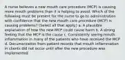 A nurse believes a new mouth care procedure (MCP) is causing more mouth problems than it is helping to avoid. Which of the following must be present for the nurse to go to administration with confidence that the new mouth care procedure (MCP) is causing problems? (Select all that apply.) a. A plausible explanation of how the new MCP could cause harm b. A strong feeling that the MCP is the cause c. Consistently seeing mouth inflammation in many of the patients who have received the MCP d. Documentation from patient records that mouth inflammation in clients did not occur until after the new procedure was implemented