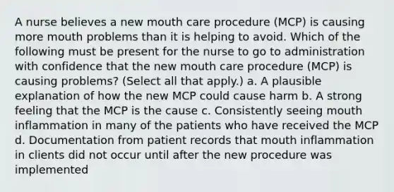 A nurse believes a new mouth care procedure (MCP) is causing more mouth problems than it is helping to avoid. Which of the following must be present for the nurse to go to administration with confidence that the new mouth care procedure (MCP) is causing problems? (Select all that apply.) a. A plausible explanation of how the new MCP could cause harm b. A strong feeling that the MCP is the cause c. Consistently seeing mouth inflammation in many of the patients who have received the MCP d. Documentation from patient records that mouth inflammation in clients did not occur until after the new procedure was implemented