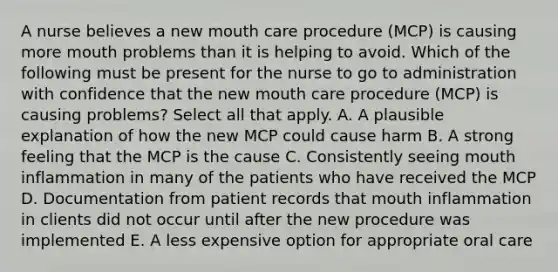 A nurse believes a new mouth care procedure (MCP) is causing more mouth problems than it is helping to avoid. Which of the following must be present for the nurse to go to administration with confidence that the new mouth care procedure (MCP) is causing problems? Select all that apply. A. A plausible explanation of how the new MCP could cause harm B. A strong feeling that the MCP is the cause C. Consistently seeing mouth inflammation in many of the patients who have received the MCP D. Documentation from patient records that mouth inflammation in clients did not occur until after the new procedure was implemented E. A less expensive option for appropriate oral care