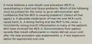 A nurse believes a new mouth care procedure (MCP) is exacerbating a client oral tissue problems. Which of the following must be present for the nurse to go to administration with confidence that the MCP is causing problems? (Select all that apply.) a. A plausible explanation of how the new MCP could cause harm. b. A strong feeling that the MCP is the cause. c. Consistently seeing mouth inflammation in many of the patients who have received the MCP. d. Documentation from patient records that mouth inflammation in clients did not occur until after the new procedure was implemented. e. A less expensive option for appropriate oral care