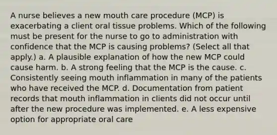 A nurse believes a new mouth care procedure (MCP) is exacerbating a client oral tissue problems. Which of the following must be present for the nurse to go to administration with confidence that the MCP is causing problems? (Select all that apply.) a. A plausible explanation of how the new MCP could cause harm. b. A strong feeling that the MCP is the cause. c. Consistently seeing mouth inflammation in many of the patients who have received the MCP. d. Documentation from patient records that mouth inflammation in clients did not occur until after the new procedure was implemented. e. A less expensive option for appropriate oral care