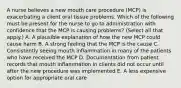 A nurse believes a new mouth care procedure (MCP) is exacerbating a client oral tissue problems. Which of the following must be present for the nurse to go to administration with confidence that the MCP is causing problems? (Select all that apply.) A. A plausible explanation of how the new MCP could cause harm B. A strong feeling that the MCP is the cause C. Consistently seeing mouth inflammation in many of the patients who have received the MCP D. Documentation from patient records that mouth inflammation in clients did not occur until after the new procedure was implemented E. A less expensive option for appropriate oral care