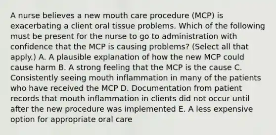 A nurse believes a new mouth care procedure (MCP) is exacerbating a client oral tissue problems. Which of the following must be present for the nurse to go to administration with confidence that the MCP is causing problems? (Select all that apply.) A. A plausible explanation of how the new MCP could cause harm B. A strong feeling that the MCP is the cause C. Consistently seeing mouth inflammation in many of the patients who have received the MCP D. Documentation from patient records that mouth inflammation in clients did not occur until after the new procedure was implemented E. A less expensive option for appropriate oral care