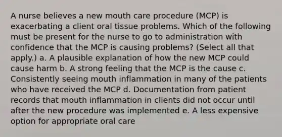 A nurse believes a new mouth care procedure (MCP) is exacerbating a client oral tissue problems. Which of the following must be present for the nurse to go to administration with confidence that the MCP is causing problems? (Select all that apply.) a. A plausible explanation of how the new MCP could cause harm b. A strong feeling that the MCP is the cause c. Consistently seeing mouth inflammation in many of the patients who have received the MCP d. Documentation from patient records that mouth inflammation in clients did not occur until after the new procedure was implemented e. A less expensive option for appropriate oral care