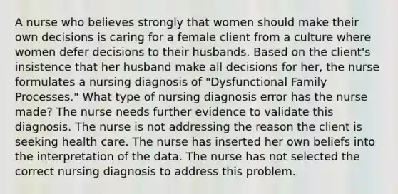 A nurse who believes strongly that women should make their own decisions is caring for a female client from a culture where women defer decisions to their husbands. Based on the client's insistence that her husband make all decisions for her, the nurse formulates a nursing diagnosis of "Dysfunctional Family Processes." What type of nursing diagnosis error has the nurse made? The nurse needs further evidence to validate this diagnosis. The nurse is not addressing the reason the client is seeking health care. The nurse has inserted her own beliefs into the interpretation of the data. The nurse has not selected the correct nursing diagnosis to address this problem.