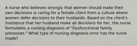 A nurse who believes strongly that women should make their own decisions is caring for a female client from a culture where women defer decisions to their husbands. Based on the client's insistence that her husband make all decisions for her, the nurse formulates a nursing diagnosis of "Dysfunctional family processes." What type of nursing diagnosis error has the nurse made?