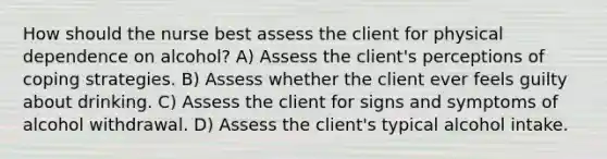 How should the nurse best assess the client for physical dependence on alcohol? A) Assess the client's perceptions of coping strategies. B) Assess whether the client ever feels guilty about drinking. C) Assess the client for signs and symptoms of alcohol withdrawal. D) Assess the client's typical alcohol intake.