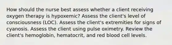 How should the nurse best assess whether a client receiving oxygen therapy is hypoxemic? Assess the client's level of consciousness (LOC). Assess the client's extremities for signs of cyanosis. Assess the client using pulse oximetry. Review the client's hemoglobin, hematocrit, and red blood cell levels.