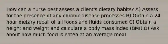 How can a nurse best assess a client's dietary habits? A) Assess for the presence of any chronic disease processes B) Obtain a 24 hour dietary recall of all foods and fluids consumed C) Obtain a height and weight and calculate a body mass index (BMI) D) Ask about how much food is eaten at an average meal