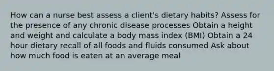 How can a nurse best assess a client's dietary habits? Assess for the presence of any chronic disease processes Obtain a height and weight and calculate a body mass index (BMI) Obtain a 24 hour dietary recall of all foods and fluids consumed Ask about how much food is eaten at an average meal