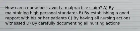 How can a nurse best avoid a malpractice claim? A) By maintaining high personal standards B) By establishing a good rapport with his or her patients C) By having all nursing actions witnessed D) By carefully documenting all nursing actions