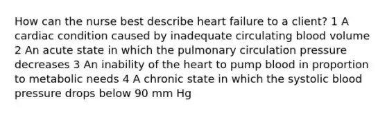 How can the nurse best describe heart failure to a client? 1 A cardiac condition caused by inadequate circulating blood volume 2 An acute state in which the pulmonary circulation pressure decreases 3 An inability of the heart to pump blood in proportion to metabolic needs 4 A chronic state in which the systolic blood pressure drops below 90 mm Hg