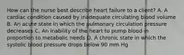 How can the nurse best describe heart failure to a client? A. A cardiac condition caused by inadequate circulating blood volume B. An acute state in which the pulmonary circulation pressure decreases C. An inability of the heart to pump blood in proportion to metabolic needs D. A chronic state in which the systolic blood pressure drops below 90 mm Hg