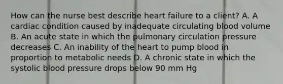 How can the nurse best describe heart failure to a client? A. A cardiac condition caused by inadequate circulating blood volume B. An acute state in which the pulmonary circulation pressure decreases C. An inability of the heart to pump blood in proportion to metabolic needs D. A chronic state in which the systolic blood pressure drops below 90 mm Hg