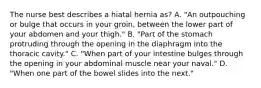 The nurse best describes a hiatal hernia as? A. "An outpouching or bulge that occurs in your groin, between the lower part of your abdomen and your thigh." B. "Part of the stomach protruding through the opening in the diaphragm into the thoracic cavity." C. "When part of your intestine bulges through the opening in your abdominal muscle near your naval." D. "When one part of the bowel slides into the next."