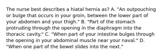 The nurse best describes a hiatal hernia as? A. "An outpouching or bulge that occurs in your groin, between the lower part of your abdomen and your thigh." B. "Part of the stomach protruding through the opening in the diaphragm into the thoracic cavity." C. "When part of your intestine bulges through the opening in your abdominal muscle near your naval." D. "When one part of the bowel slides into the next."