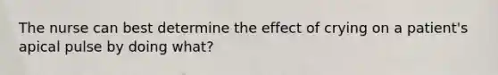 The nurse can best determine the effect of crying on a patient's apical pulse by doing what?