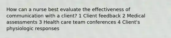 How can a nurse best evaluate the effectiveness of communication with a client? 1 Client feedback 2 Medical assessments 3 Health care team conferences 4 Client's physiologic responses