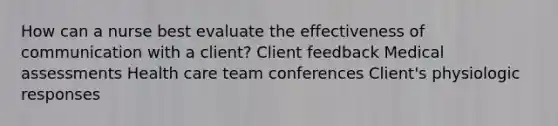 How can a nurse best evaluate the effectiveness of communication with a client? Client feedback Medical assessments Health care team conferences Client's physiologic responses