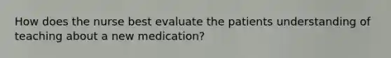 How does the nurse best evaluate the patients understanding of teaching about a new medication?