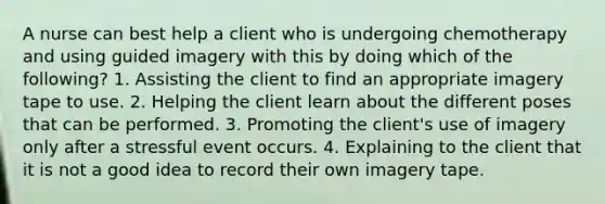 A nurse can best help a client who is undergoing chemotherapy and using guided imagery with this by doing which of the following? 1. Assisting the client to find an appropriate imagery tape to use. 2. Helping the client learn about the different poses that can be performed. 3. Promoting the client's use of imagery only after a stressful event occurs. 4. Explaining to the client that it is not a good idea to record their own imagery tape.