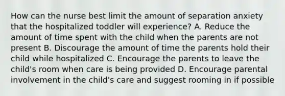 How can the nurse best limit the amount of separation anxiety that the hospitalized toddler will experience? A. Reduce the amount of time spent with the child when the parents are not present B. Discourage the amount of time the parents hold their child while hospitalized C. Encourage the parents to leave the child's room when care is being provided D. Encourage parental involvement in the child's care and suggest rooming in if possible