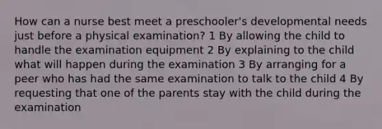 How can a nurse best meet a preschooler's developmental needs just before a physical examination? 1 By allowing the child to handle the examination equipment 2 By explaining to the child what will happen during the examination 3 By arranging for a peer who has had the same examination to talk to the child 4 By requesting that one of the parents stay with the child during the examination