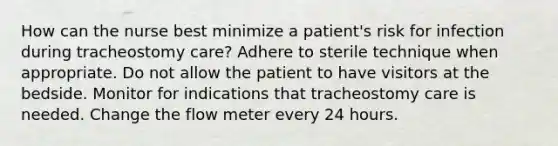 How can the nurse best minimize a patient's risk for infection during tracheostomy care? Adhere to sterile technique when appropriate. Do not allow the patient to have visitors at the bedside. Monitor for indications that tracheostomy care is needed. Change the flow meter every 24 hours.