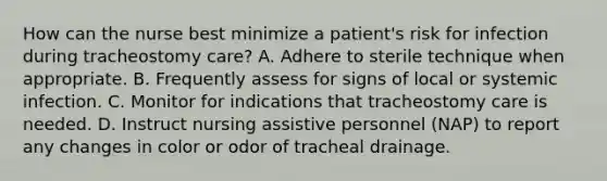 How can the nurse best minimize a patient's risk for infection during tracheostomy care? A. Adhere to sterile technique when appropriate. B. Frequently assess for signs of local or systemic infection. C. Monitor for indications that tracheostomy care is needed. D. Instruct nursing assistive personnel (NAP) to report any changes in color or odor of tracheal drainage.