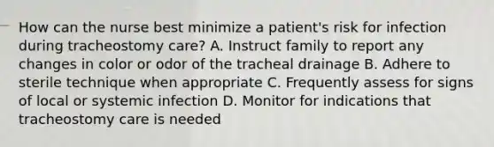 How can the nurse best minimize a patient's risk for infection during tracheostomy care? A. Instruct family to report any changes in color or odor of the tracheal drainage B. Adhere to sterile technique when appropriate C. Frequently assess for signs of local or systemic infection D. Monitor for indications that tracheostomy care is needed