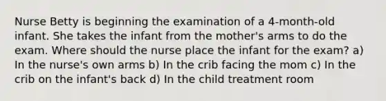 Nurse Betty is beginning the examination of a 4-month-old infant. She takes the infant from the mother's arms to do the exam. Where should the nurse place the infant for the exam? a) In the nurse's own arms b) In the crib facing the mom c) In the crib on the infant's back d) In the child treatment room