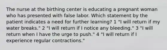 The nurse at the birthing center is educating a pregnant woman who has presented with false labor. Which statement by the patient indicates a need for further learning? 1 "I will return if my water breaks." 2 "I will return if I notice any bleeding." 3 "I will return when I have the urge to push." 4 "I will return if I experience regular contractions."