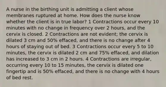 A nurse in the birthing unit is admitting a client whose membranes ruptured at home. How does the nurse know whether the client is in true labor? 1 Contractions occur every 10 minutes with no change in frequency over 2 hours, and the cervix is closed. 2 Contractions are not evident; the cervix is dilated 3 cm and 50% effaced, and there is no change after 4 hours of staying out of bed. 3 Contractions occur every 5 to 10 minutes, the cervix is dilated 2 cm and 75% effaced, and dilation has increased to 3 cm in 2 hours. 4 Contractions are irregular, occurring every 10 to 15 minutes, the cervix is dilated one fingertip and is 50% effaced, and there is no change with 4 hours of bed rest.