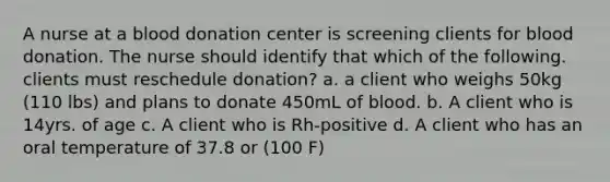 A nurse at a blood donation center is screening clients for blood donation. The nurse should identify that which of the following. clients must reschedule donation? a. a client who weighs 50kg (110 lbs) and plans to donate 450mL of blood. b. A client who is 14yrs. of age c. A client who is Rh-positive d. A client who has an oral temperature of 37.8 or (100 F)