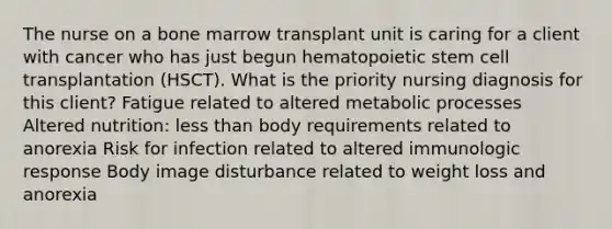 The nurse on a bone marrow transplant unit is caring for a client with cancer who has just begun hematopoietic stem cell transplantation (HSCT). What is the priority nursing diagnosis for this client? Fatigue related to altered metabolic processes Altered nutrition: <a href='https://www.questionai.com/knowledge/k7BtlYpAMX-less-than' class='anchor-knowledge'>less than</a> body requirements related to anorexia Risk for infection related to altered immunologic response Body image disturbance related to weight loss and anorexia