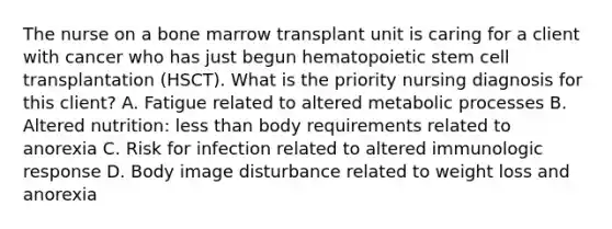 The nurse on a bone marrow transplant unit is caring for a client with cancer who has just begun hematopoietic stem cell transplantation (HSCT). What is the priority nursing diagnosis for this client? A. Fatigue related to altered metabolic processes B. Altered nutrition: less than body requirements related to anorexia C. Risk for infection related to altered immunologic response D. Body image disturbance related to weight loss and anorexia