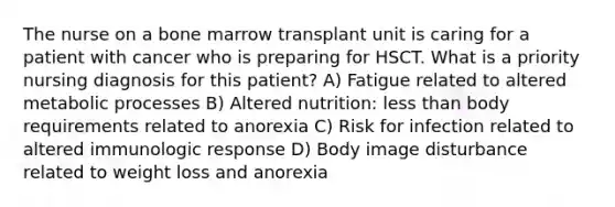 The nurse on a bone marrow transplant unit is caring for a patient with cancer who is preparing for HSCT. What is a priority nursing diagnosis for this patient? A) Fatigue related to altered metabolic processes B) Altered nutrition: less than body requirements related to anorexia C) Risk for infection related to altered immunologic response D) Body image disturbance related to weight loss and anorexia