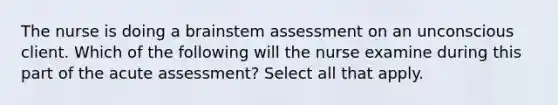 The nurse is doing a brainstem assessment on an unconscious client. Which of the following will the nurse examine during this part of the acute assessment? Select all that apply.