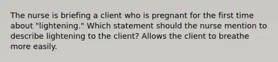 The nurse is briefing a client who is pregnant for the first time about "lightening." Which statement should the nurse mention to describe lightening to the client? Allows the client to breathe more easily.