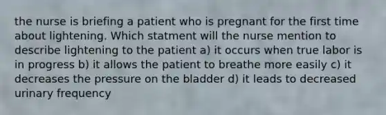 the nurse is briefing a patient who is pregnant for the first time about lightening. Which statment will the nurse mention to describe lightening to the patient a) it occurs when true labor is in progress b) it allows the patient to breathe more easily c) it decreases the pressure on the bladder d) it leads to decreased urinary frequency