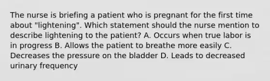 The nurse is briefing a patient who is pregnant for the first time about "lightening". Which statement should the nurse mention to describe lightening to the patient? A. Occurs when true labor is in progress B. Allows the patient to breathe more easily C. Decreases the pressure on the bladder D. Leads to decreased urinary frequency