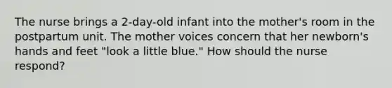 The nurse brings a 2-day-old infant into the mother's room in the postpartum unit. The mother voices concern that her newborn's hands and feet "look a little blue." How should the nurse respond?