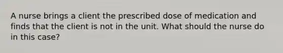 A nurse brings a client the prescribed dose of medication and finds that the client is not in the unit. What should the nurse do in this case?