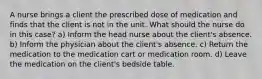 A nurse brings a client the prescribed dose of medication and finds that the client is not in the unit. What should the nurse do in this case? a) Inform the head nurse about the client's absence. b) Inform the physician about the client's absence. c) Return the medication to the medication cart or medication room. d) Leave the medication on the client's bedside table.